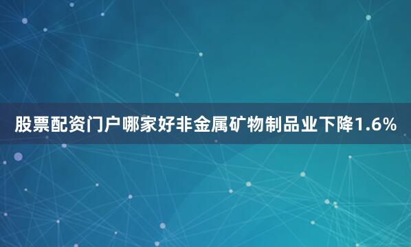 股票配资门户哪家好非金属矿物制品业下降1.6%