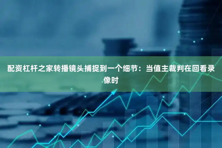 配资杠杆之家转播镜头捕捉到一个细节：当值主裁判在回看录像时