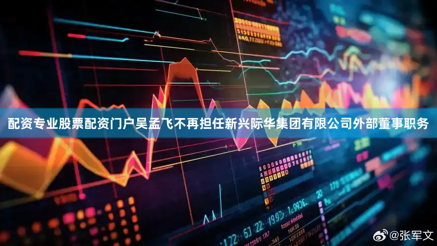 配资专业股票配资门户吴孟飞不再担任新兴际华集团有限公司外部董事职务