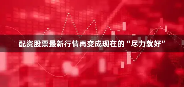 配资股票最新行情再变成现在的“尽力就好”