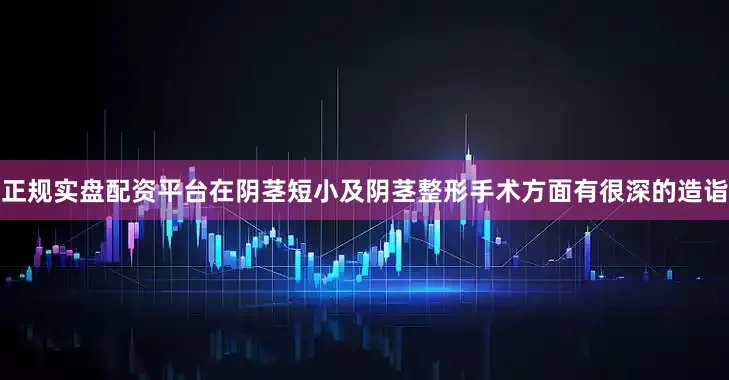 正规实盘配资平台在阴茎短小及阴茎整形手术方面有很深的造诣
