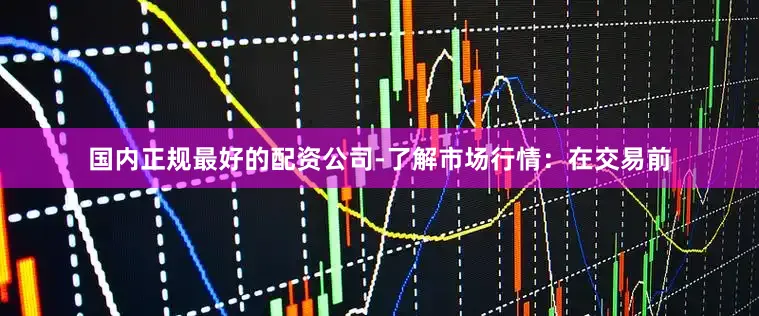 国内正规最好的配资公司-了解市场行情：在交易前