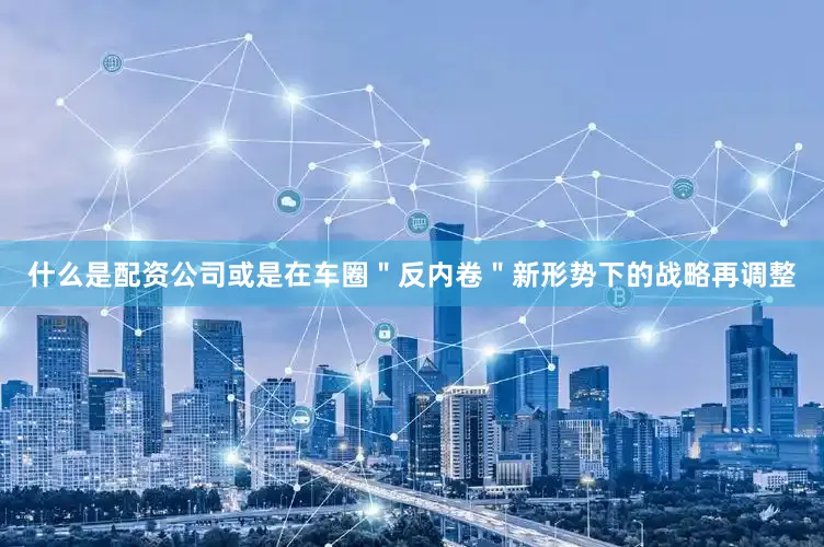 什么是配资公司或是在车圈＂反内卷＂新形势下的战略再调整