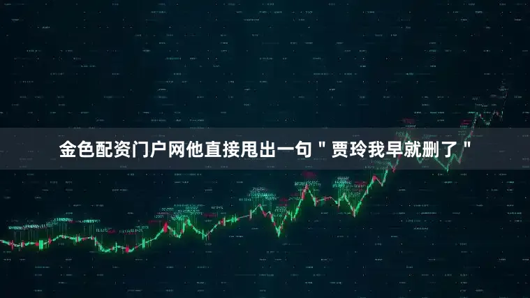 金色配资门户网他直接甩出一句＂贾玲我早就删了＂