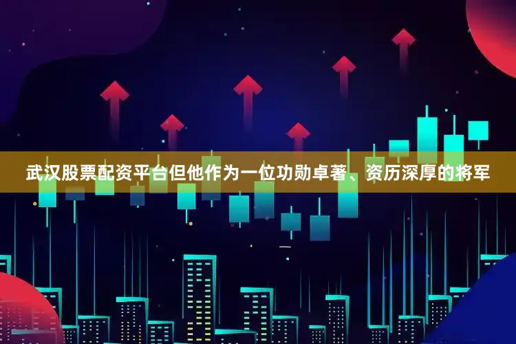 武汉股票配资平台但他作为一位功勋卓著、资历深厚的将军